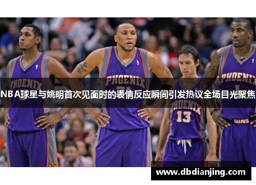 NBA球星与姚明首次见面时的表情反应瞬间引发热议全场目光聚焦