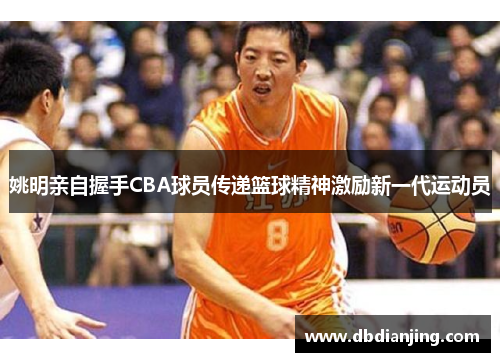 姚明亲自握手CBA球员传递篮球精神激励新一代运动员